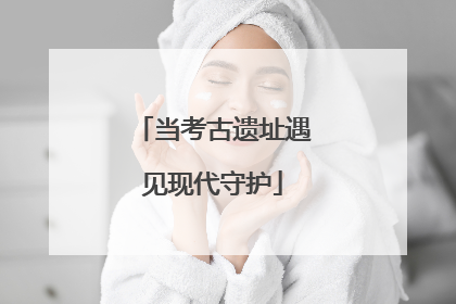 当考古遗址遇见现代守护