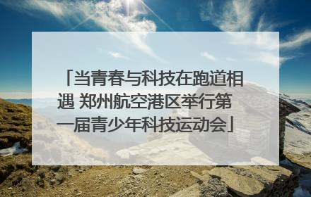 当青春与科技在跑道相遇 郑州航空港区举行第一届青少年科技运动会