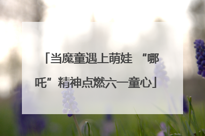 当魔童遇上萌娃 “哪吒”精神点燃六一童心