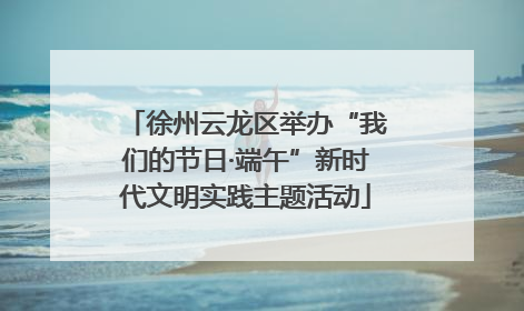 徐州云龙区举办“我们的节日·端午”新时代文明实践主题活动