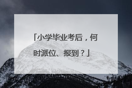 小学毕业考后，何时派位、报到？