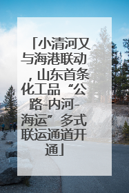 小清河又与海港联动，山东首条化工品“公路-内河-海运”多式联运通道开通