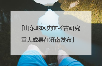 山东地区史前考古研究重大成果在济南发布