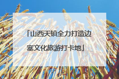 山西天镇全力打造边塞文化旅游打卡地