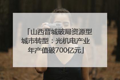 山西晋城破局资源型城市转型：光机电产业年产值破700亿元