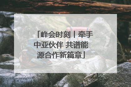 峰会时刻丨牵手中亚伙伴 共谱能源合作新篇章