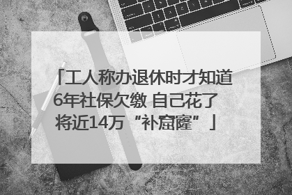 工人称办退休时才知道6年社保欠缴 自己花了将近14万“补窟窿”