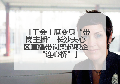 工会主席变身“带岗主播” 长沙天心区直播带岗架起职企“连心桥”