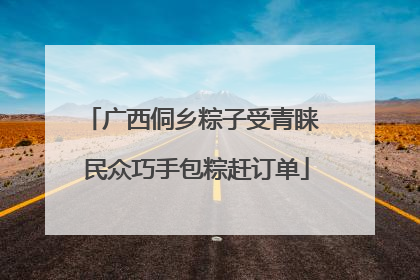 广西侗乡粽子受青睐 民众巧手包粽赶订单