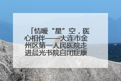 情暖“星”空，医心相伴——大连市金州区第一人民医院走进晨光书院自闭症康复服务中心