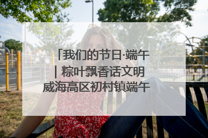 我们的节日·端午｜粽叶飘香话文明 威海高区初村镇端午系列活动亮点纷呈