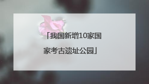 我国新增10家国家考古遗址公园