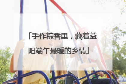手作粽香里，藏着益阳端午最暖的乡情