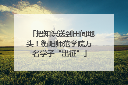 把知识送到田间地头！衡阳师范学院万名学子“出征”