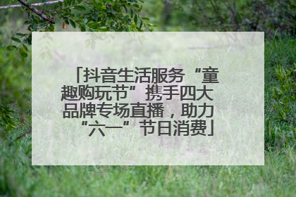 抖音生活服务“童趣购玩节”携手四大品牌专场直播，助力“六一”节日消费