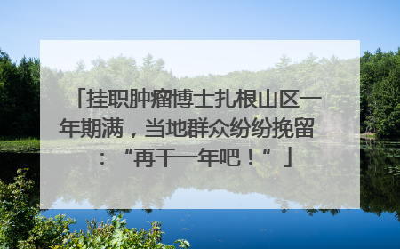 挂职肿瘤博士扎根山区一年期满，当地群众纷纷挽留：“再干一年吧！”