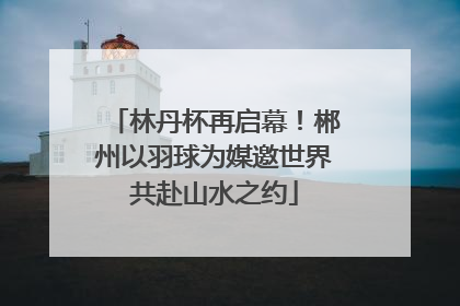 林丹杯再启幕！郴州以羽球为媒邀世界共赴山水之约