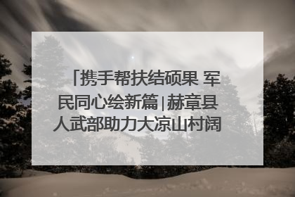 携手帮扶结硕果 军民同心绘新篇∣赫章县人武部助力大凉山村阔步乡村振兴路