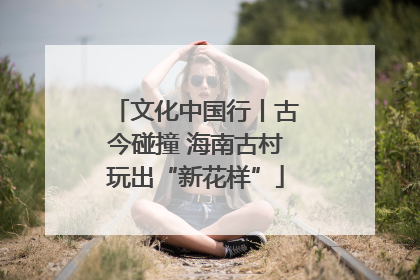 文化中国行丨古今碰撞 海南古村玩出“新花样”