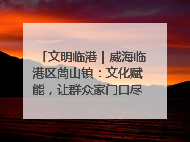 文明临港｜威海临港区蔄山镇：文化赋能，让群众家门口尽享幸福生活
