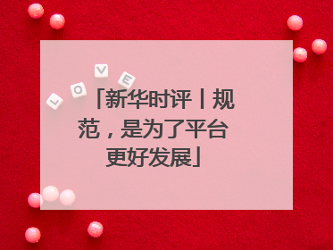 新华时评丨规范，是为了平台更好发展