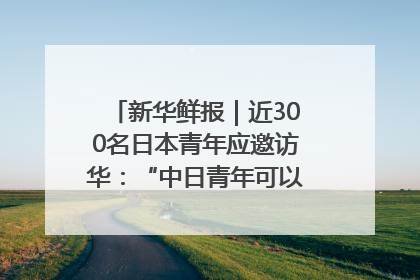 新华鲜报｜近300名日本青年应邀访华：“中日青年可以创造更好的未来”