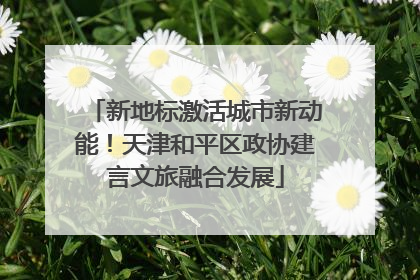 新地标激活城市新动能！天津和平区政协建言文旅融合发展