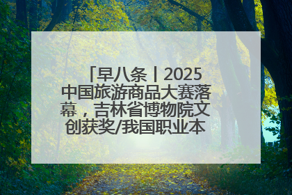 早八条丨2025中国旅游商品大赛落幕，吉林省博物院文创获奖/我国职业本科高校加速扩容