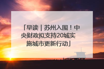 早读｜苏州入围！中央财政拟支持20城实施城市更新行动