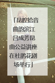 昆腔拾音 曲韵滨江 吕成芳昆曲公益讲座在杜鹃花剧场举行