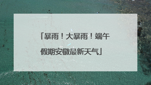 暴雨！大暴雨！端午假期安徽最新天气