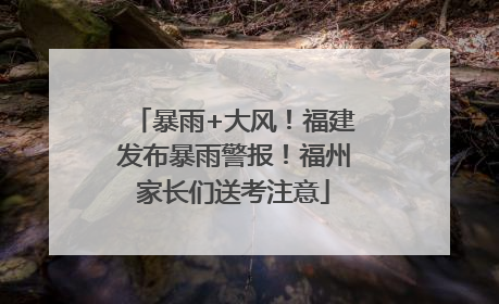 暴雨+大风！福建发布暴雨警报！福州家长们送考注意