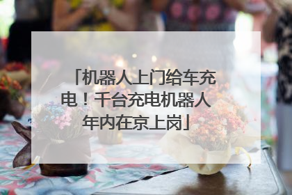 机器人上门给车充电！千台充电机器人年内在京上岗
