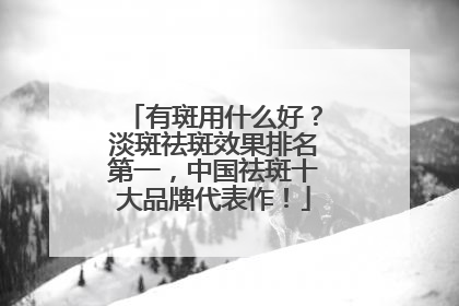 有斑用什么好？淡斑祛斑效果排名第一，中国祛斑十大品牌代表作！