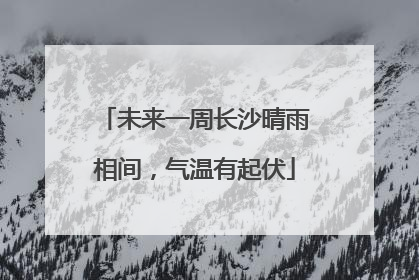 未来一周长沙晴雨相间，气温有起伏