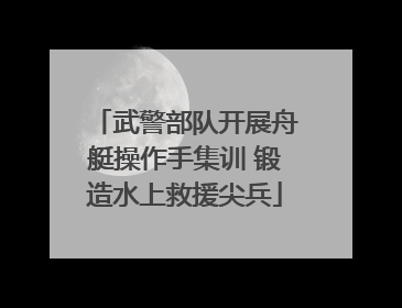 武警部队开展舟艇操作手集训 锻造水上救援尖兵