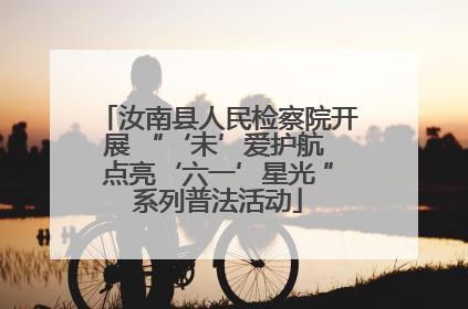 汝南县人民检察院开展 “‘未’爱护航 点亮‘六一’星光 ”系列普法活动