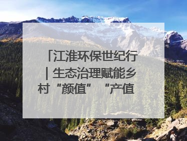江淮环保世纪行｜生态治理赋能乡村“颜值”“产值”双提升