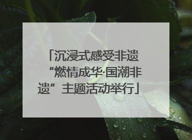 沉浸式感受非遗 “燃情成华·国潮非遗”主题活动举行
