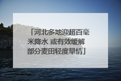 河北多地迎超百毫米降水 或有效缓解部分麦田轻度旱情