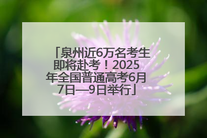 泉州近6万名考生即将赴考！2025年全国普通高考6月7日—9日举行