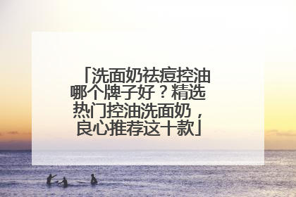 洗面奶祛痘控油哪个牌子好？精选热门控油洗面奶，良心推荐这十款