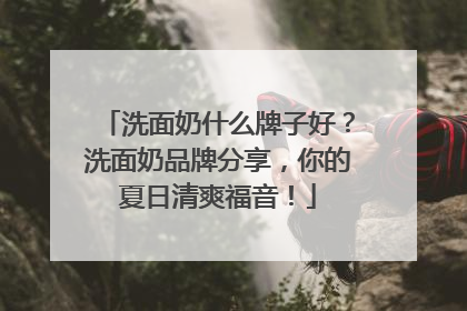 洗面奶什么牌子好？洗面奶品牌分享，你的夏日清爽福音！