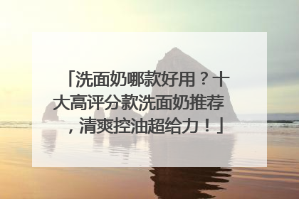洗面奶哪款好用？十大高评分款洗面奶推荐，清爽控油超给力！