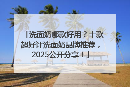 洗面奶哪款好用？十款超好评洗面奶品牌推荐，2025公开分享！