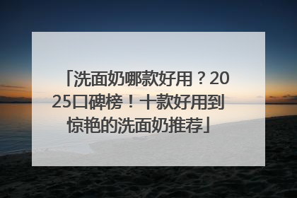 洗面奶哪款好用？2025口碑榜！十款好用到惊艳的洗面奶推荐