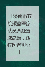 济南市五院援藏医疗队员奔赴雪域高原，践行医者初心