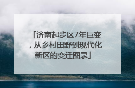 济南起步区7年巨变，从乡村田野到现代化新区的变迁图录