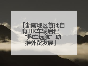 浙南地区首批自有TIR车辆启程 “购车远航”助推外贸发展