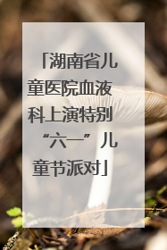 湖南省儿童医院血液科上演特别“六一”儿童节派对